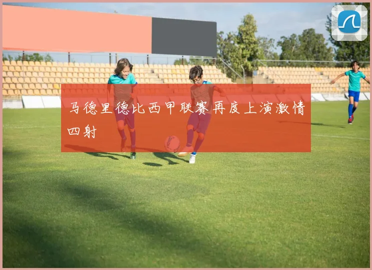 马德里德比西甲联赛再度上演激情四射