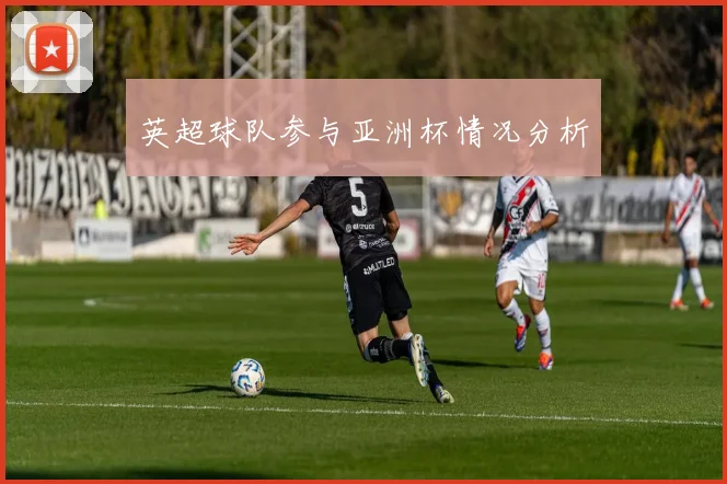 英超球队参与亚洲杯情况分析