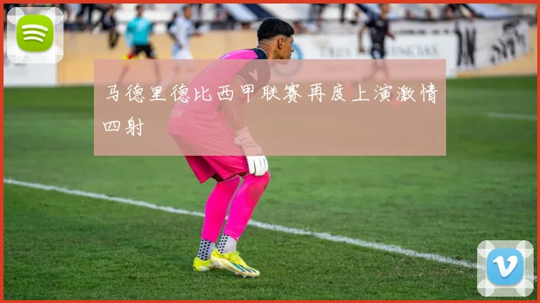 马德里德比西甲联赛再度上演激情四射