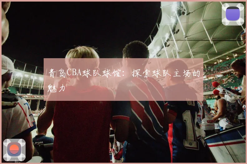 青岛CBA球队球馆：探索球队主场的魅力