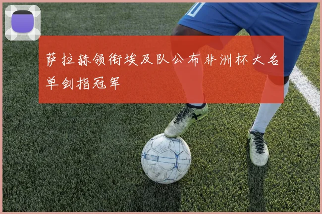 萨拉赫领衔埃及队公布非洲杯大名单剑指冠军